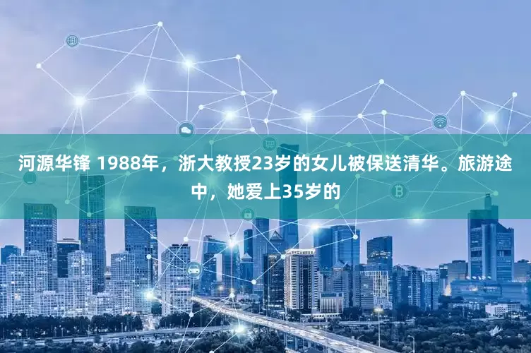 河源华锋 1988年，浙大教授23岁的女儿被保送清华。旅游途中，她爱上35岁的