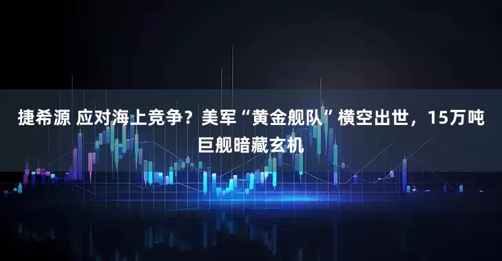 捷希源 应对海上竞争？美军“黄金舰队”横空出世，15万吨巨舰暗藏玄机