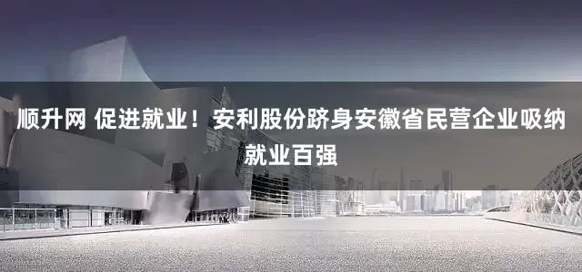 顺升网 促进就业！安利股份跻身安徽省民营企业吸纳就业百强
