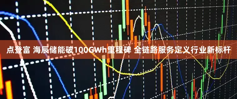 点登富 海辰储能破100GWh里程碑 全链路服务定义行业新标杆