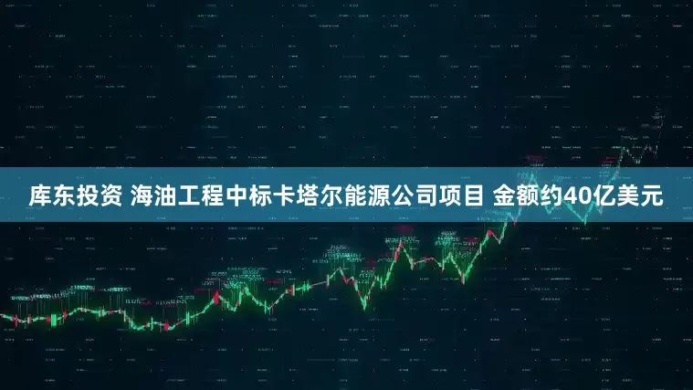 库东投资 海油工程中标卡塔尔能源公司项目 金额约40亿美元