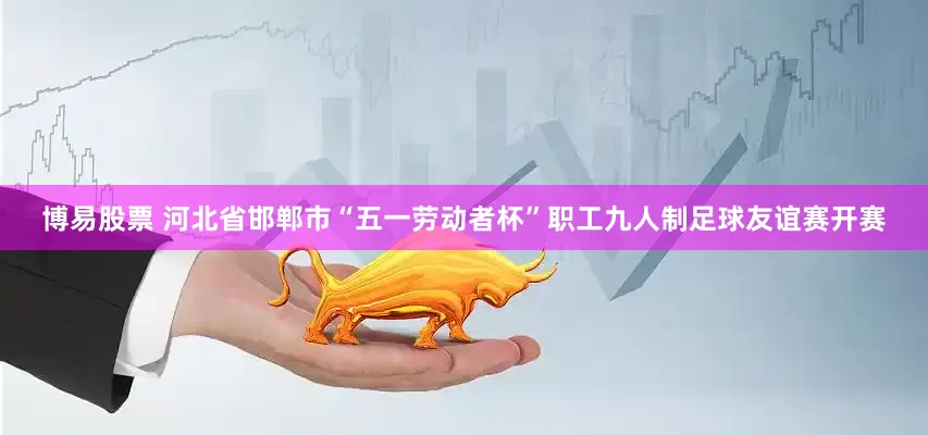 博易股票 河北省邯郸市“五一劳动者杯”职工九人制足球友谊赛开赛